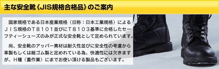 主な安全靴《JIS T8101規格合格品》のご案内国家規格である日本産業規格（旧称：日本工業規格）によるJIS規格の安全基準T8101並びに静電靴基準T8103に合格したセーフティーシューズのみが正式な安全靴として定められています。尚、安全靴のアッパー素材は耐久性並びに安全性の考慮から革製もしくは総ゴム製と定めれている為、快適性には欠きますが、Ｈ種（重作業）にまでお使い頂ける製品もございます。