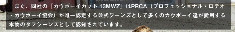 また、同社の『カウボーイカット 13MWZ』はPRCA（プロフェッショナル・ロデオ・カウボーイ協会／名称：全米プロ・ロデオ・カウボーイ協会）が唯一認定する公式ジーンズとして多くのカウボーイ達が愛用する本物のタフシーンズとして認知されています。