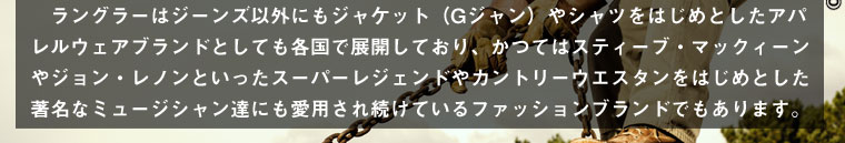 ラングラーはジーンズ以外にもジャケット（Gジャン）やシャツをはじめとしたアパレルウェアブランドとしても各国で展開しており、かつてはスティーブ・マックィーンやジョン・レノンといったスーパーレジェンドやカントリーウエスタンをはじめとした著名なミュージシャン達にも愛用され続けているファッションブランドでもあります。