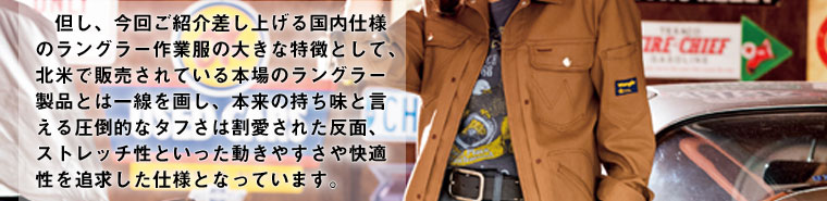 但し、今回ご紹介差し上げる国内仕様のラングラー作業服の大きな特徴として、北米で販売されている本場のラングラー製品とは一線を画し、本来の持ち味と言える圧倒的なタフさは割愛された反面、ストレッチ性といった動きやすさや快適性を追求した仕様となっています。