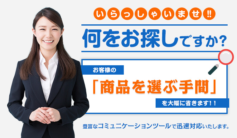 いらっしゃいませ!! 何をお探しですか？ お客様の「商品を選ぶ手間」を大幅に省きます！! 豊富なコミュニケーションツールで迅速対応いたします。