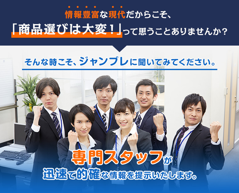 情報豊富な現代だからこそ、「商品選びは大変！」って思うことありませんか？ そんな時こそ、ジャンブレに聞いてみてください。 専門スタッフが迅速で的確な情報を提示いたします。