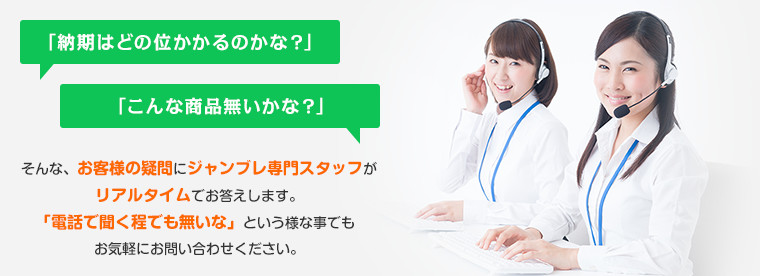 「納期はどの位かかるのかな？」 「こんな商品無いかな？」  そんな、お客様の疑問にジャンブレ専門スタッフがリアルタイムでお答えします。「電話で聞く程でも無いな」という様な事でもお気軽にお問い合わせください。