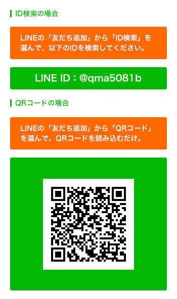 ID検索の場合 LINEの「友だち追加」から「ID検索」を 選んで、以下のIDを検索してください。 LINE ID:@qma5081b QRコードの場合 LINEの「友だち追加」から「QRコード」 を選んで、QRコードを読み込むだけ。