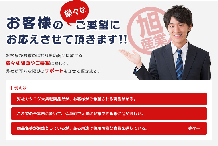 お客様の様々なご要望にお応えさせて頂きます!! お客様がお求めになりたい商品に於ける様々な問題やご要望に際して、弊社が可能な限りのサポートをさせて頂きます。 例えば 弊社カタログ未掲載商品だが、お客様がご希望される商品がある。 ご希望の予算内に於いて、低単価で大量に配布できる販促品が欲しい。 商品名等が漠然としているが、ある用途で使用可能な商品を探している。 等々ー