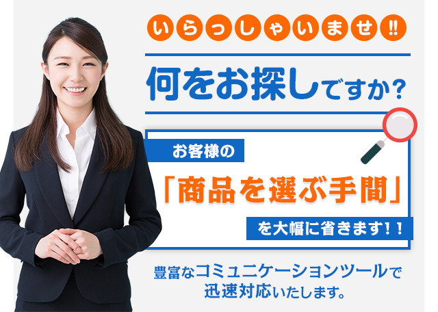 いらっしゃいませ!! 何をお探しですか？ お客様の「商品を選ぶ手間」を大幅に省きます！! 豊富なコミュニケーションツールで迅速対応いたします。