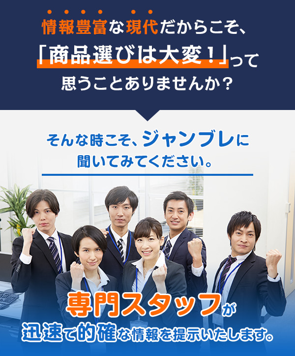 情報豊富な現代だからこそ、「商品選びは大変！」って思うことありませんか？ そんな時こそ、ジャンブレに聞いてみてください。 専門スタッフが迅速で的確な情報を提示いたします。