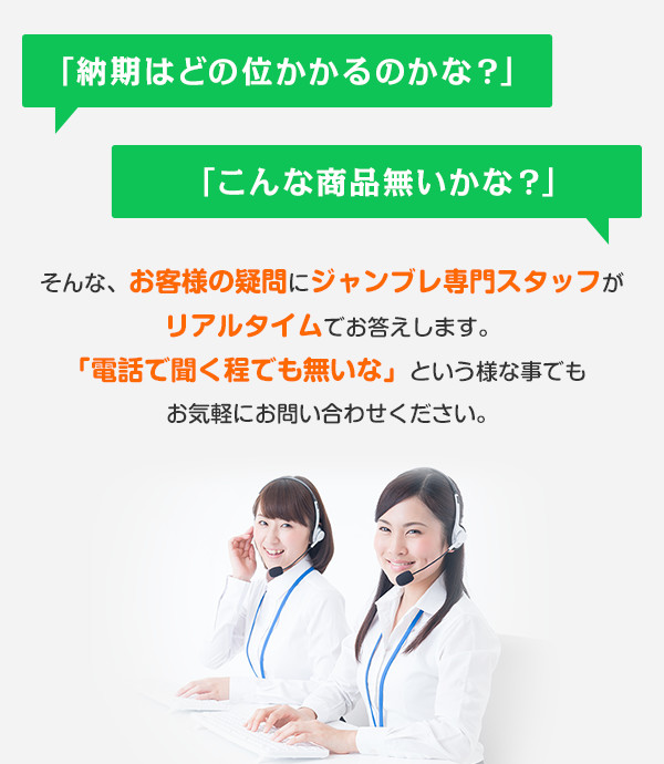 「納期はどの位かかるのかな？」 「こんな商品無いかな？」  そんな、お客様の疑問にジャンブレ専門スタッフがリアルタイムでお答えします。「電話で聞く程でも無いな」という様な事でもお気軽にお問い合わせください。