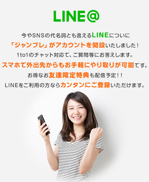 LINE@ 今やSNSの代名詞とも言えるLINEについに「ジャンブレ」がアカウントを開設いたしました!1to1のチャット対応で、ご質問等にお答えします。スマホで外出先からもお手軽にやり取りが可能です。お得なお友達限定特典も配信予定!!LINEをご利用の方ならカンタンにご登録いただけます。