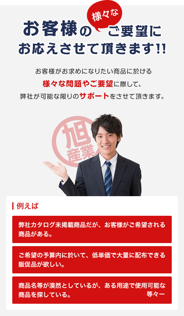 お客様の様々なご要望にお応えさせて頂きます!! お客様がお求めになりたい商品に於ける様々な問題やご要望に際して、弊社が可能な限りのサポートをさせて頂きます。 例えば 弊社カタログ未掲載商品だが、お客様がご希望される商品がある。 ご希望の予算内に於いて、低単価で大量に配布できる販促品が欲しい。 商品名等が漠然としているが、ある用途で使用可能な商品を探している。 等々ー