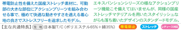 【expansion model（エキスパンションモデル）】帯電防止性を備えた国産ストレッチ素材に、可動部の大きな部位にアクションプリーツを組み合わせる事で、極めて快適な動きやすさを適える着心地の良さでストレスフリーを追求したモデル。【standard model(スタンダードモデル) 】エキスパンションシリーズの様なアクションプリーツ機能こそ備えてはいませんが、同様の国産ストレッチマテリアルを用いたスタイリッシュながらも落ち着いたデザインのスタンダードモデル。【主な共通特長】生地：日本製T/C (ポリエステル65%＋綿35%)、帯電防止、ストレッチ性、レディース対応