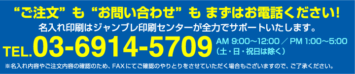 ご注文も”お問い合わせ”もまずはお電話ください！名入れ印刷はジャンブレ印刷センターが全力でサポートいたします。TEL03-6914-5709 AM:9:00〜12:00/PM1:00〜5:00（土・日・祝日は除く）※名入れ内容やご注文内容の確認のため、FAXにてご確認のやりとりをさせていただく場合もございますので、ご了承ください。