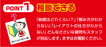 Point1 相談できる 「納期はどれくらい？」「頼み方がわからない」「レイアウトの仕方がわからない」どんなささいな疑問もスタッフが対応します。まずはお電話ください。