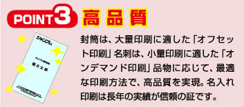 Point3 高品質 封筒は、大量印刷に適した「オフセット印刷」名刺は、小量印刷に適した「オンデマンド印刷」品物に応じて、最適な印刷方法で、高品質を実現。名入れ印刷は長年の実績が信頼の証です。