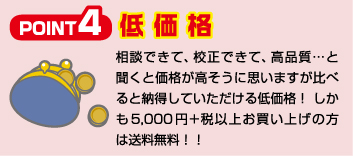 Point4 低価格 相談できて、校正できて、高品質…と聞くと価格が高そうに思いますが比べると納得していただける低価格！ しかも5,500円以上お買い上げの方は送料無料！！