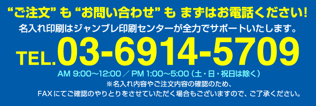 ご注文もお問い合わせもまずはお電話ください！名入れ印刷はジャンブレ印刷センターが全力でサポートいたします。TEL03-6914-5709 AM:9:00〜12:00/PM1:00〜5:00（土・日・祝日は除く）※名入れ内容やご注文内容の確認のため、FAXにてご確認のやりとりをさせていただく場合もございますので、ご了承ください。