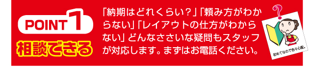 Point1 相談できる 「納期はどれくらい？」「頼み方がわからない」「レイアウトの仕方がわからない」どんなささいな疑問もスタッフが対応します。まずはお電話ください。