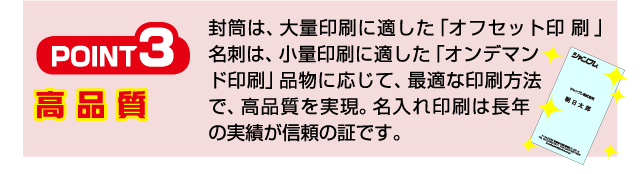 Point3 高品質 封筒は、大量印刷に適した「オフセット印刷」名刺は、小量印刷に適した「オンデマンド印刷」品物に応じて、最適な印刷方法で、高品質を実現。名入れ印刷は長年の実績が信頼の証です。