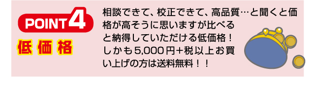 Point4 低価格 相談できて、校正できて、高品質…と聞くと価格が高そうに思いますが比べると納得していただける低価格！ しかも5,500円以上お買い上げの方は送料無料！！