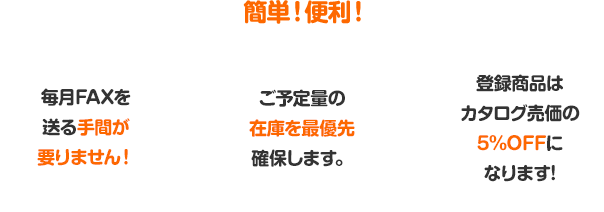 簡単！便利！毎月FAXを送る手間が要りません！ご予定量の在庫を最優先確保します。登録商品はカタログ売価の5%OFFになります！