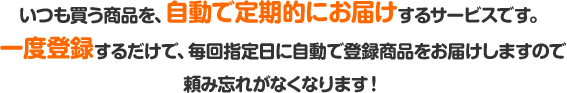 いつも買う商品を、自動で定期的にお届けするサービスです。一度登録するだけで、毎回指定日に自動で登録商品をお届けしますので頼み忘れがなくなります！