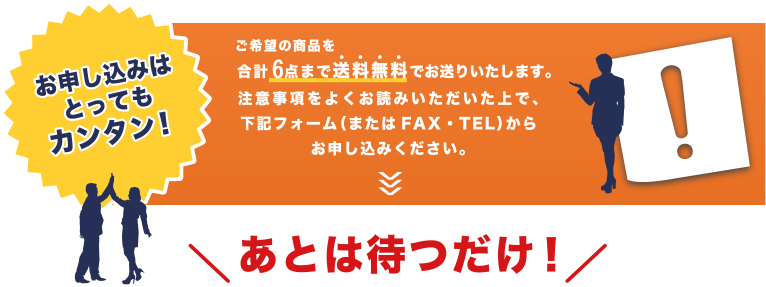 お申し込みはとってもカンタン！ご希望の商品を合計６点まで送料無料でお送りいたします。注意事項をよくお読みいただいた上で、下記フォーム（またはFAX・TEL）からお申し込みください。あとは待つだけ！