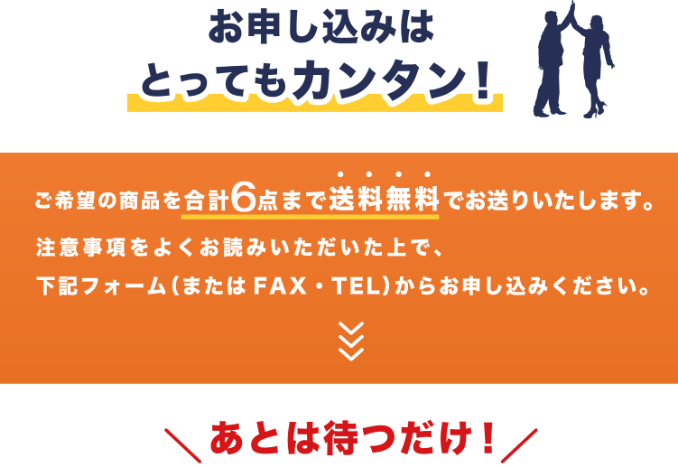 お申し込みはとってもカンタン！ご希望の商品を合計６点まで送料無料でお送りいたします。注意事項をよくお読みいただいた上で、下記フォーム（またはFAX・TEL）からお申し込みください。あとは待つだけ！